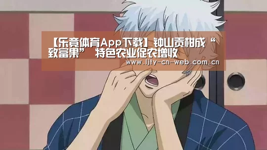 【乐竟体育App下载】钟山贡柑成“致富果” 特色农业促农增收(图1) 乐竟体育App下载